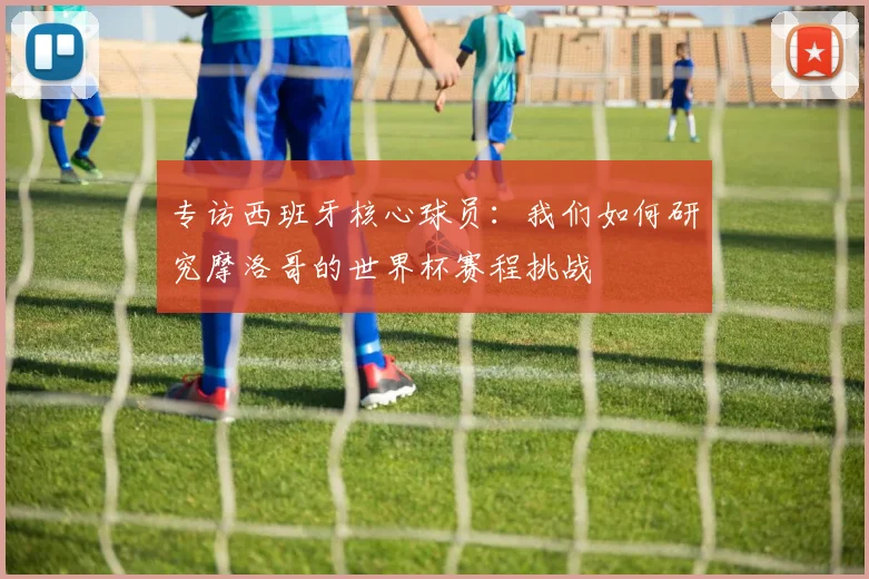 专访西班牙核心球员:我们如何研究摩洛哥的世界杯赛程挑战