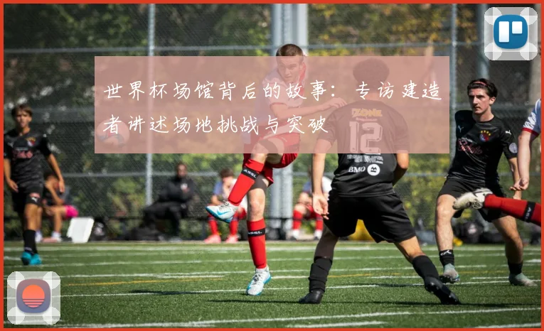 世界杯场馆背后的故事：专访建造者讲述场地挑战与突破