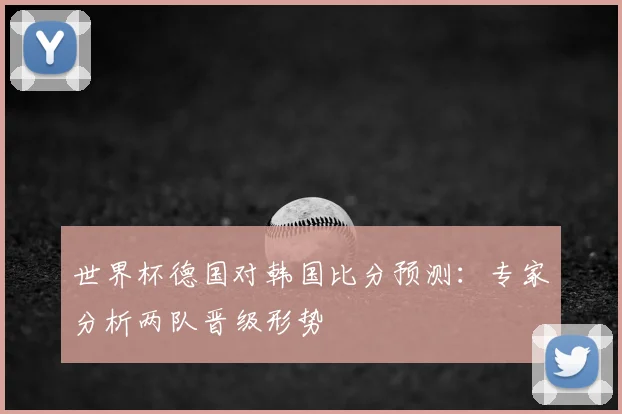 世界杯德国对韩国比分预测:专家分析两队晋级形势