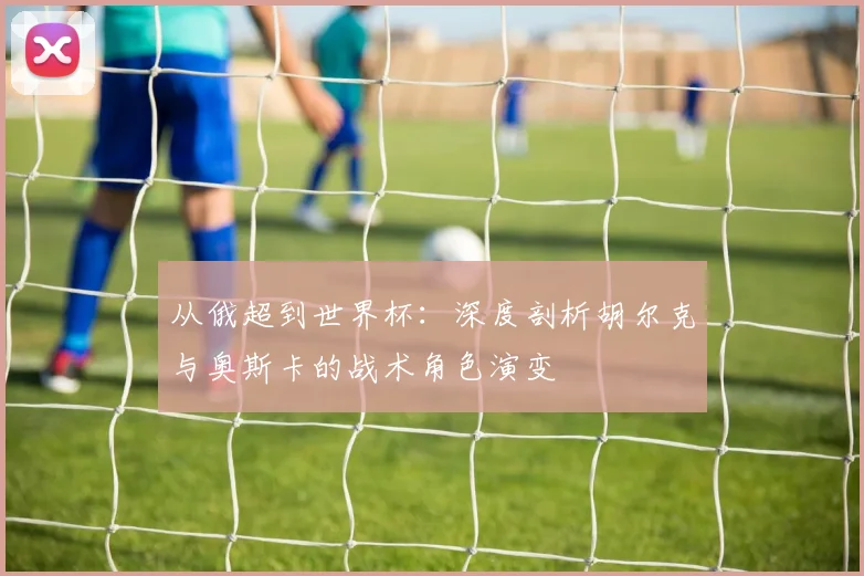 从俄超到世界杯：深度剖析胡尔克与奥斯卡的战术角色演变
