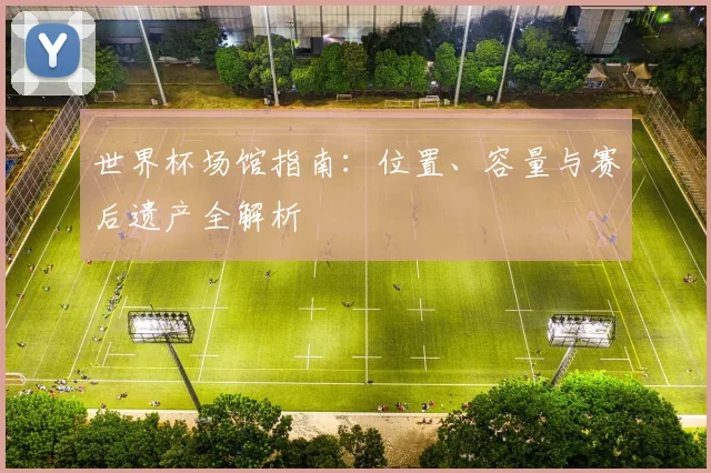 世界杯场馆指南：位置、容量与赛后遗产全解析