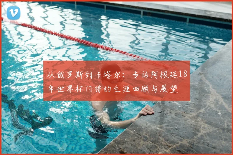 从俄罗斯到卡塔尔：专访阿根廷18年世界杯门将的生涯回顾与展望