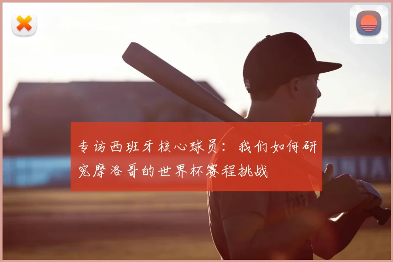 专访西班牙核心球员:我们如何研究摩洛哥的世界杯赛程挑战