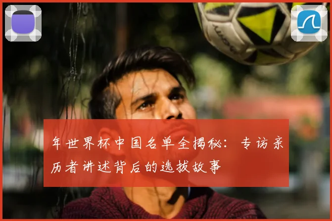 年世界杯中国名单全揭秘:专访亲历者讲述背后的选拔故事