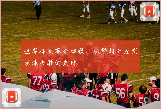 世界杯决赛全回顾:从梦幻开局到点球决胜的史诗