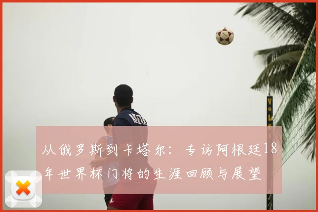 从俄罗斯到卡塔尔：专访阿根廷18年世界杯门将的生涯回顾与展望