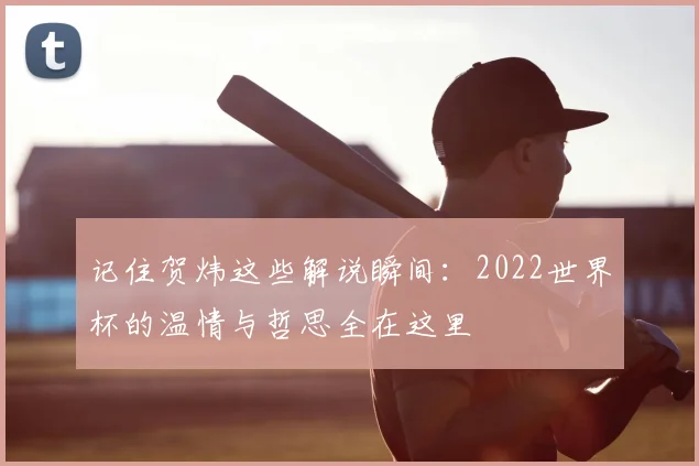 记住贺炜这些解说瞬间：2022世界杯的温情与哲思全在这里