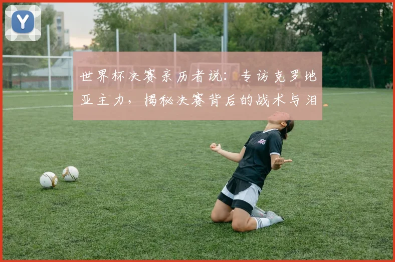 世界杯决赛亲历者说:专访克罗地亚主力,揭秘决赛背后的战术与泪水