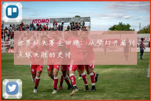 世界杯决赛全回顾:从梦幻开局到点球决胜的史诗