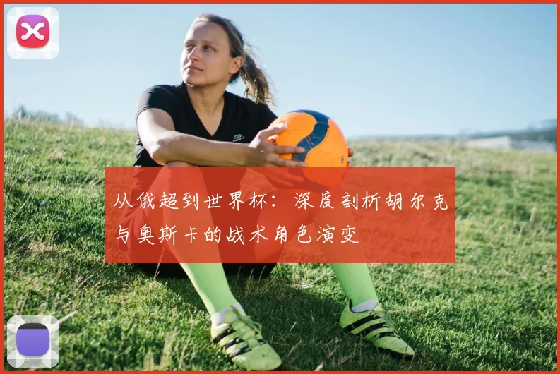 从俄超到世界杯：深度剖析胡尔克与奥斯卡的战术角色演变