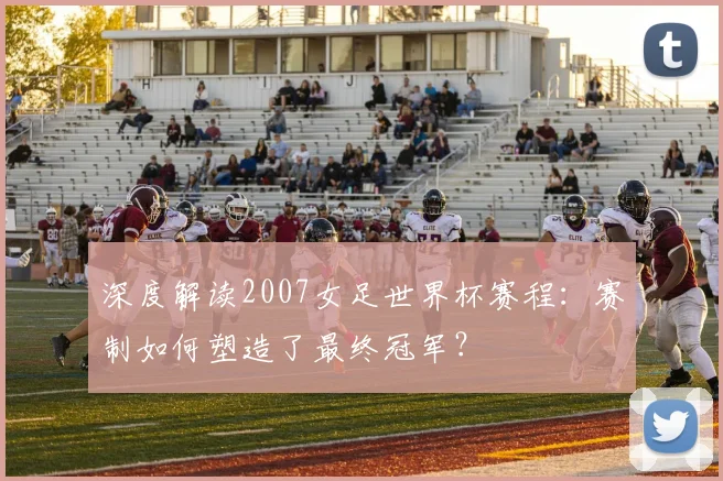 深度解读2007女足世界杯赛程:赛制如何塑造了最终冠军?